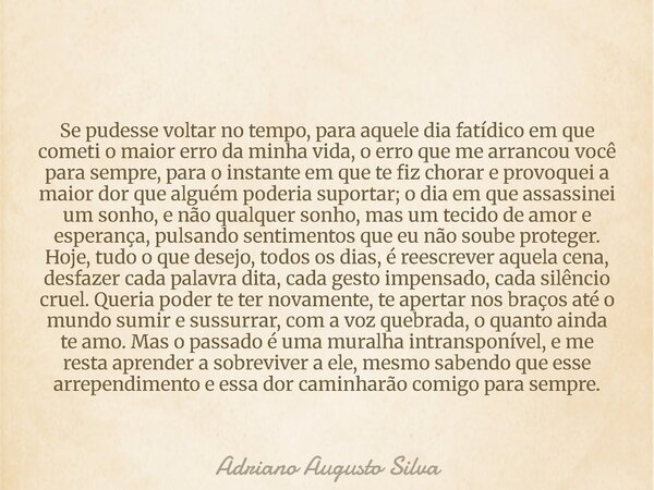 Se pudesse voltar no tempo, para aquele dia fatídico em que cometi o maior erro da minha vida, o erro que me arrancou você para sempre, para o instante em que t... Frase de Adriano Augusto Silva.