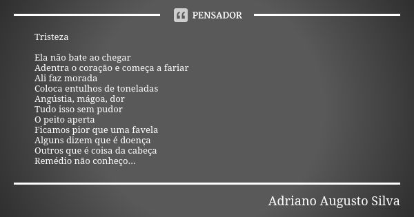 Tristeza Ela não bate ao chegar Adentra o coração e começa a fariar Ali faz morada Coloca entulhos de toneladas Angústia, mágoa, dor Tudo isso sem pudor O peito... Frase de Adriano Augusto Silva.