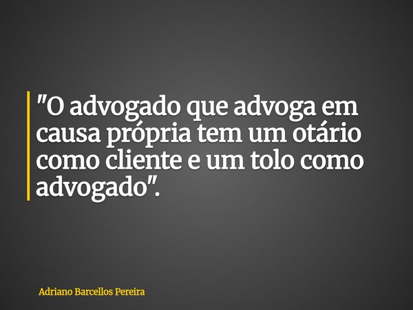 "O advogado que advoga em causa própria tem um otário como cliente e um tolo como advogado".... Frase de Adriano Barcellos Pereira.