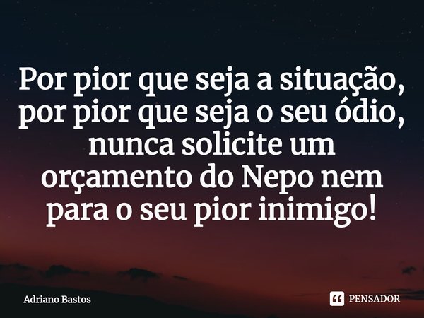 ⁠Por pior que seja a situação, por pior que seja o seu ódio, nunca solicite um orçamento do Nepo nem para o seu pior inimigo!... Frase de Adriano Bastos.