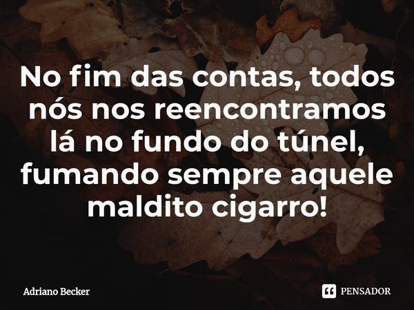 ⁠No fim das contas, todos nós nos reencontramos lá no fundo do túnel, fumando sempre aquele maldito cigarro!... Frase de Adriano Becker.