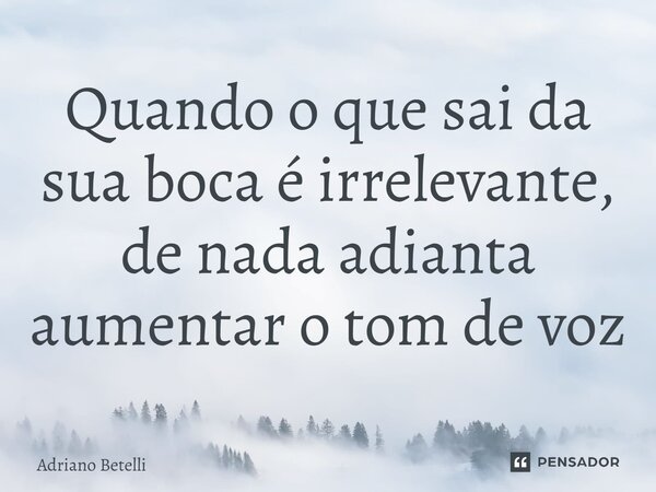⁠Quando o que sai da sua boca é irrelevante, de nada adianta aumentar o tom de voz... Frase de Adriano Betelli.
