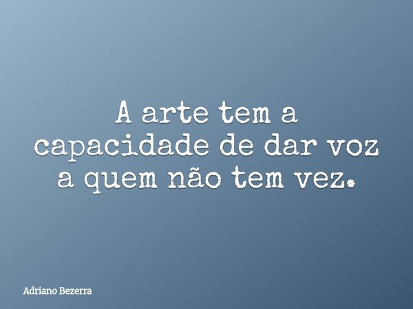 A arte tem a capacidade de dar voz a quem não tem vez.... Frase de Adriano Bezerra.