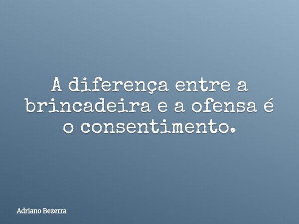 A diferença entre a brincadeira e a ofensa é o consentimento.... Frase de Adriano Bezerra.