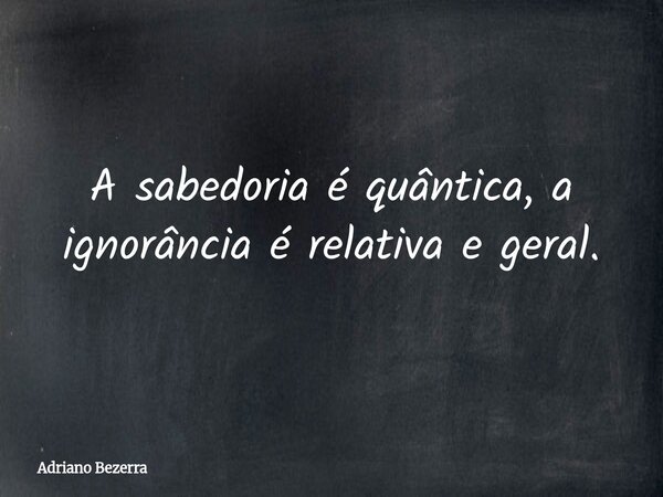 A sabedoria é quântica, a ignorância é relativa e geral.... Frase de Adriano Bezerra.