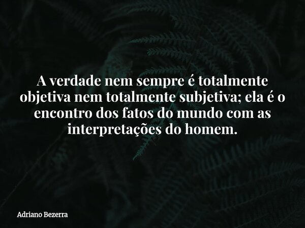 A verdade nem sempre é totalmente objetiva nem totalmente subjetiva; ela é o encontro dos fatos do mundo com as interpretações do homem.... Frase de Adriano Bezerra.