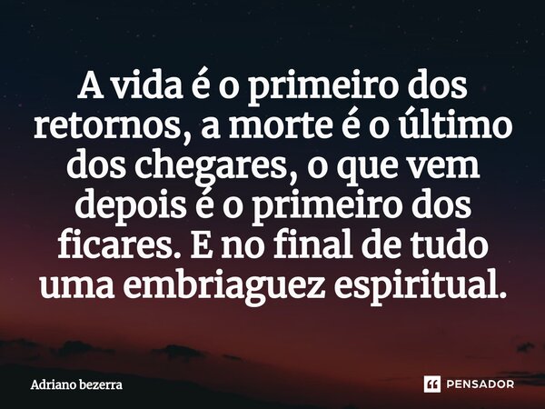 ⁠A vida é o primeiro dos retornos, a morte é o último dos chegares, o que vem depois é o primeiro dos ficares. E no final de tudo uma embriaguez espiritual.... Frase de Adriano bezerra.