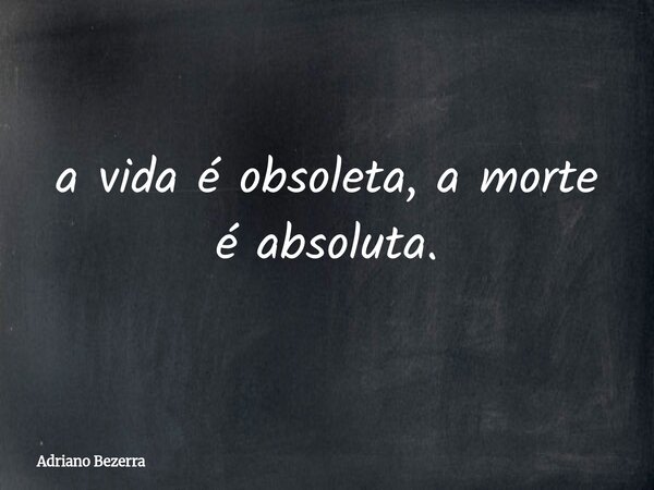 a vida é obsoleta, a morte é absoluta.... Frase de Adriano Bezerra.
