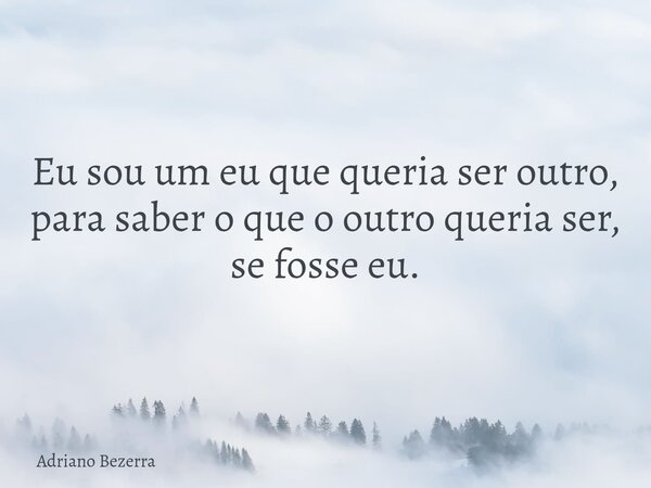 Eu sou um eu que queria ser outro, para saber o que o outro queria ser, se fosse eu.... Frase de Adriano Bezerra.