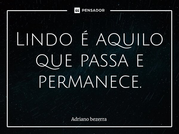 ⁠Lindo é aquilo que passa e permanece.... Frase de Adriano bezerra.