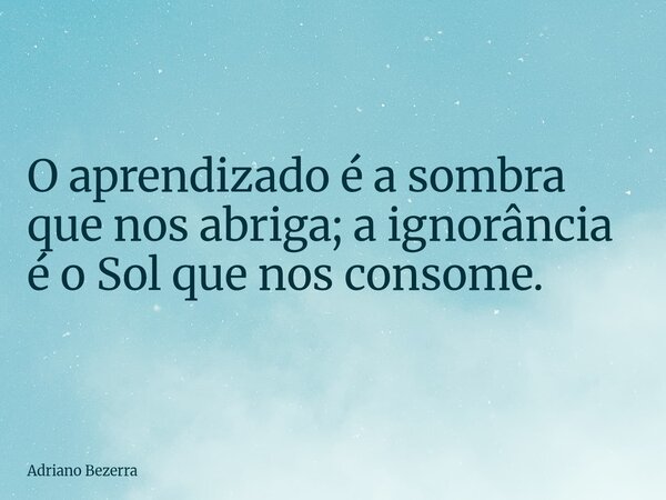 O aprendizado é a sombra que nos abriga; a ignorância é o Sol que nos consome.... Frase de Adriano Bezerra.