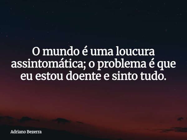 O mundo é uma loucura assintomática; o problema é que eu estou doente e sinto tudo.... Frase de Adriano Bezerra.