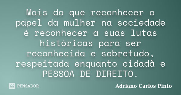 Mais do que reconhecer o papel da mulher na sociedade é reconhecer a suas lutas históricas para ser reconhecida e sobretudo, respeitada enquanto cidadã e PESSOA... Frase de Adriano Carlos Pinto.