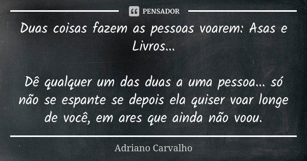 Duas coisas fazem as pessoas voarem: Asas e Livros... Dê qualquer um das duas a uma pessoa... só não se espante se depois ela quiser voar longe de você, em ares... Frase de Adriano Carvalho.