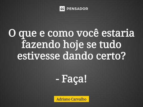 O que e como você estaria fazendo hoje se tudo estivesse dando certo? - Faça!... Frase de Adriano Carvalho.