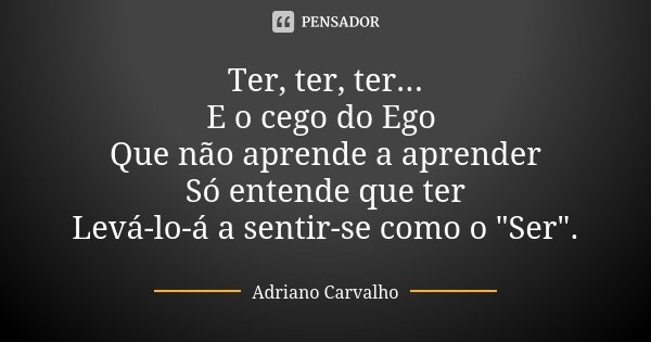 Ter, ter, ter... E o cego do Ego Que não aprende a aprender Só entende que ter Levá-lo-á a sentir-se como o "Ser".... Frase de Adriano Carvalho.