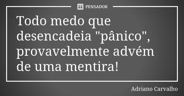 Todo medo que desencadeia "pânico", provavelmente advém de uma mentira!... Frase de Adriano Carvalho.