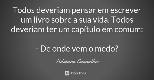 Todos deveriam pensar em escrever um livro sobre a sua vida. Todos deveriam ter um capítulo em comum: - De onde vem o medo?... Frase de Adriano Carvalho.