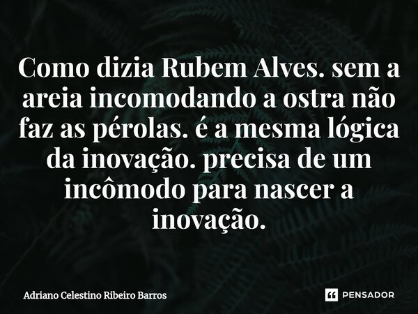 Como dizia Rubem Alves. sem a areia incomodando a ostra não faz as pérolas. é a mesma lógica da inovação. precisa de um incômodo para nascer a inovação.... Frase de Adriano Celestino Ribeiro Barros.