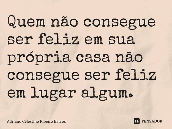 ⁠Quem não consegue ser feliz em sua própria casa não consegue ser feliz em lugar algum.... Frase de Adriano Celestino Ribeiro Barros.