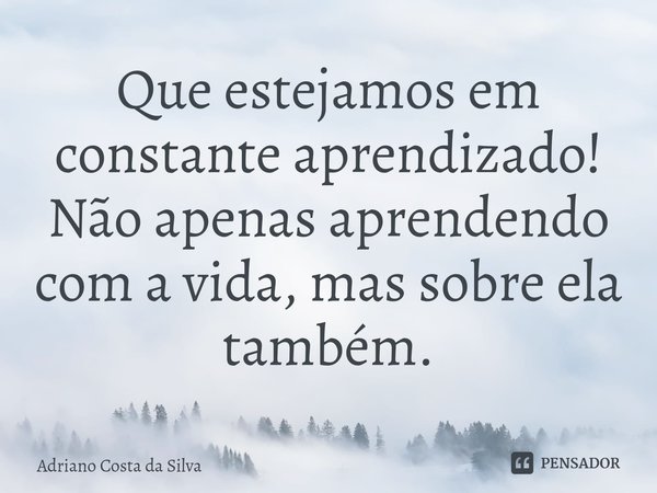 ⁠Que estejamos em constante aprendizado! Não apenas aprendendo com a vida, mas sobre ela também.... Frase de Adriano Costa da Silva.