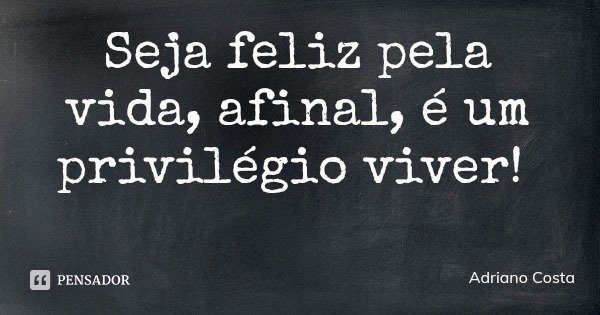 Seja feliz pela vida, afinal, é um privilégio viver!... Frase de Adriano Costa.