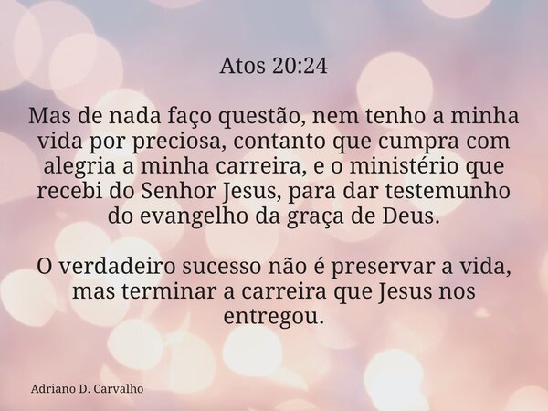 Atos 20:24 Mas de nada faço questão, nem tenho a minha vida por preciosa, contanto que cumpra com alegria a minha carreira, e o ministério que recebi do Senhor ... Frase de Adriano D. Carvalho.