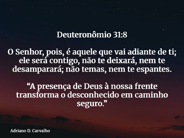 Deuteronômio 31:8 O Senhor, pois, é aquele que vai adiante de ti; ele será contigo, não te deixará, nem te desamparará; não temas, nem te espantes. “A presença ... Frase de Adriano D. Carvalho.