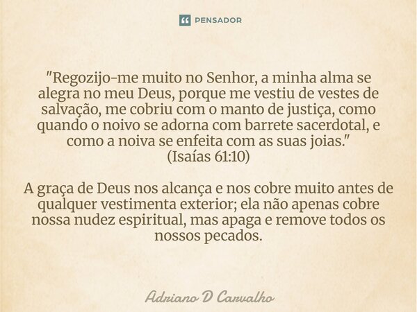 "Regozijo-me muito no Senhor, a minha alma se alegra no meu Deus, porque me vestiu de vestes de salvação, me cobriu com o manto de justiça, como quando o n... Frase de Adriano D Carvalho.