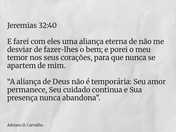Jeremias 32:40 E farei com eles uma aliança eterna de não me desviar de fazer-lhes o bem; e porei o meu temor nos seus corações, para que nunca se apartem de mi... Frase de Adriano D. Carvalho.