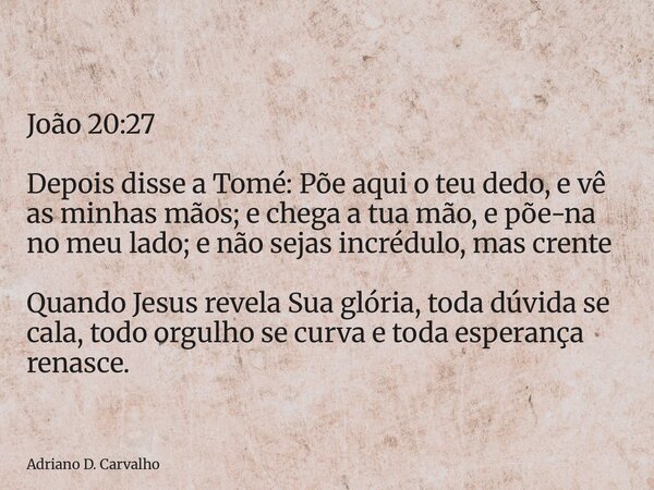 João 20:27 Depois disse a Tomé: Põe aqui o teu dedo, e vê as minhas mãos; e chega a tua mão, e põe-na no meu lado; e não sejas incrédulo, mas crente Quando Jesu... Frase de Adriano D. Carvalho.