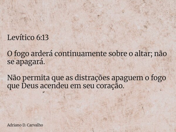 Levítico 6:13 O fogo arderá continuamente sobre o altar; não se apagará. Não permita que as distrações apaguem o fogo que Deus acendeu em seu coração.... Frase de Adriano D. Carvalho.