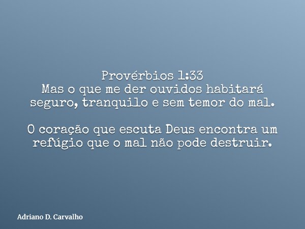 Provérbios 1:33 Mas o que me der ouvidos habitará seguro, tranquilo e sem temor do mal. O coração que escuta Deus encontra um refúgio que o mal não pode destrui... Frase de Adriano D. Carvalho.