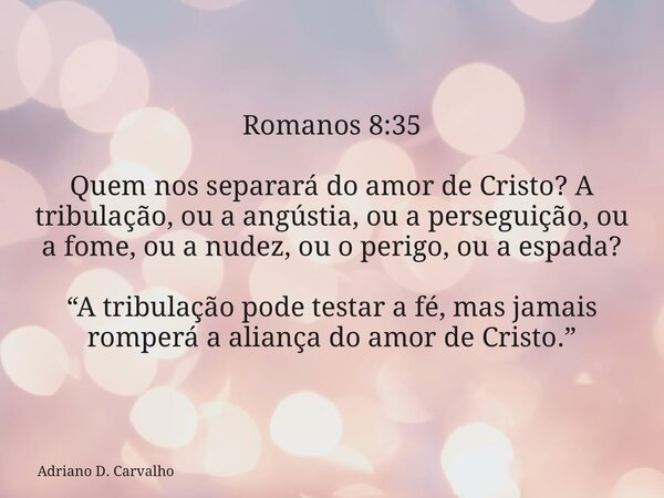 Romanos 8:35 Quem nos separará do amor de Cristo? A tribulação, ou a angústia, ou a perseguição, ou a fome, ou a nudez, ou o perigo, ou a espada? “A tribulação ... Frase de Adriano D. Carvalho.