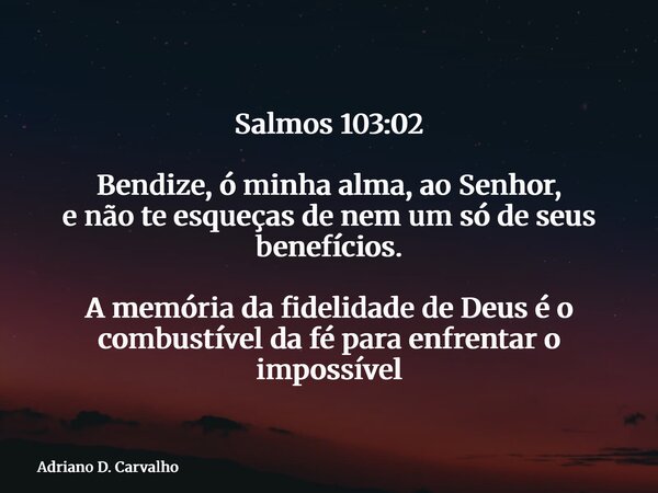 Salmos 103:02 Bendize, ó minha alma, ao Senhor, e não te esqueças de nem um só de seus benefícios. A memória da fidelidade de Deus é o combustível da fé para en... Frase de Adriano D. Carvalho.