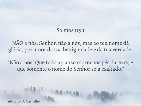 Salmos 115:1 NÃO a nós, Senhor, não a nós, mas ao teu nome dá glória, por amor da tua benignidade e da tua verdade. "Não a nós! Que todo aplauso morra aos ... Frase de Adriano D. Carvalho.