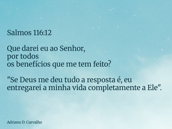 Salmos 116:12 Que darei eu ao Senhor, por todos os benefícios que me tem feito? "Se Deus me deu tudo a resposta é, eu entregarei a minha vida completamente... Frase de Adriano D. Carvalho.
