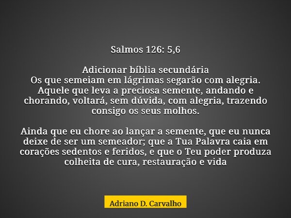 Salmos 126: 5,6 Adicionar bíblia secundária Os que semeiam em lágrimas segarão com alegria. Aquele que leva a preciosa semente, andando e chorando, voltará, sem... Frase de Adriano D. Carvalho.