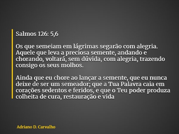 Salmos 126: 5,6 Os que semeiam em lágrimas segarão com alegria. Aquele que leva a preciosa semente, andando e chorando, voltará, sem dúvida, com alegria, trazen... Frase de Adriano D. Carvalho.