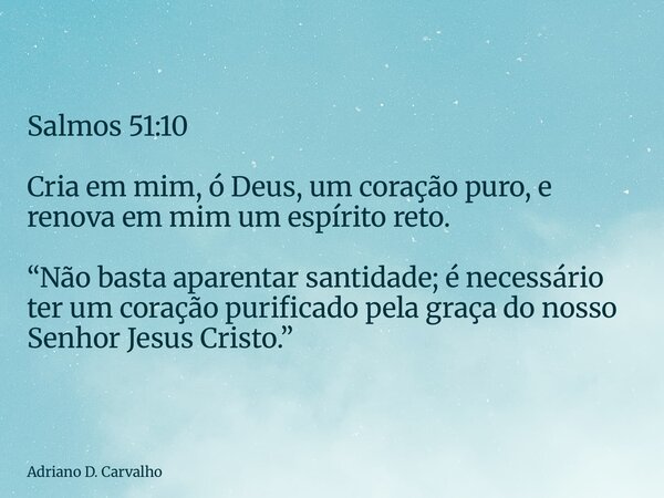 Salmos 51:10 Cria em mim, ó Deus, um coração puro, e renova em mim um espírito reto. “Não basta aparentar santidade; é necessário ter um coração purificado pela... Frase de Adriano D. Carvalho.