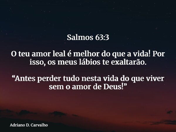 Salmos 63:3 O teu amor leal é melhor do que a vida! Por isso, os meus lábios te exaltarão. “Antes perder tudo nesta vida do que viver sem o amor de Deus!”... Frase de Adriano D. Carvalho.