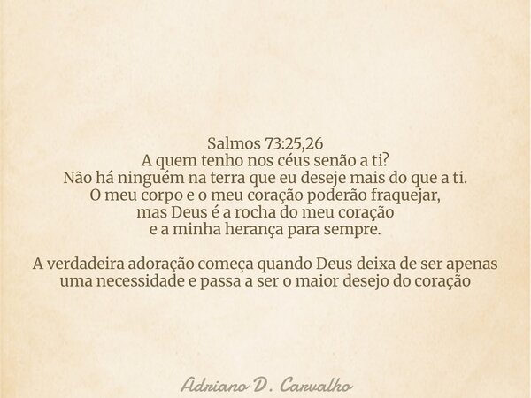 Salmos 73:25,26 A quem tenho nos céus senão a ti? Não há ninguém na terra que eu deseje mais do que a ti. O meu corpo e o meu coração poderão fraquejar, mas Deu... Frase de Adriano D. Carvalho.