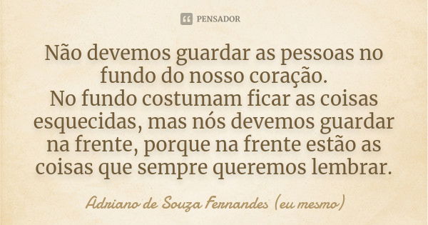 Não devemos guardar as pessoas no fundo do nosso coração. No fundo costumam ficar as coisas esquecidas, mas nós devemos guardar na frente, porque na frente estã... Frase de Adriano de Souza Fernandes (eu mesmo).