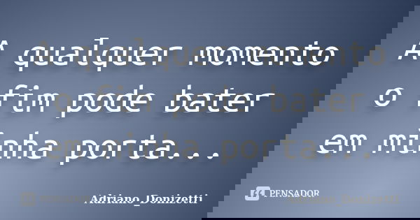 A qualquer momento o fim pode bater em minha porta...... Frase de Adriano_Donizetti.