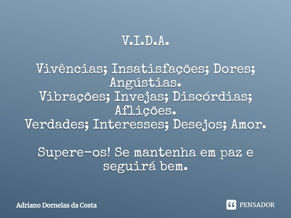 V.I.D.A. Vivências; Insatisfações; Dores; Angústias.
Vibrações; Invejas; Discórdias; Aflições.
Verdades; Interesses; Desejos; Amor. Supere-os! Se mantenha em pa... Frase de Adriano Dornelas da Costa.