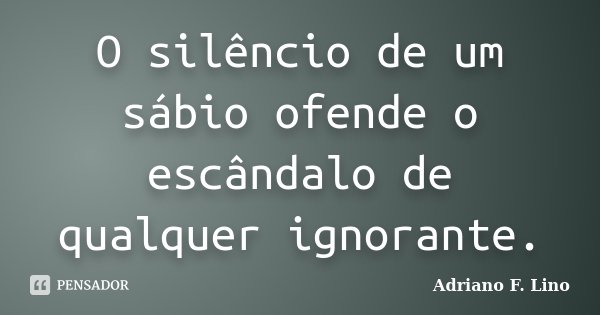 O silêncio de um sábio ofende o escândalo de qualquer ignorante.... Frase de Adriano F. Lino.
