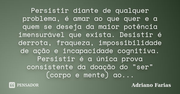 Persistir diante de qualquer problema, é amar ao que quer e a quem se deseja da maior potência imensurável que exista. Desistir é derrota, fraqueza, impossibili... Frase de Adriano Farias.