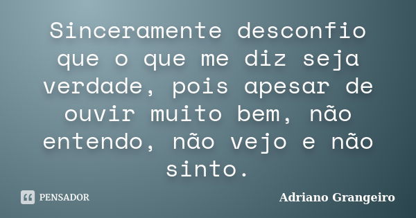 Sinceramente desconfio que o que me diz seja verdade, pois apesar de ouvir muito bem, não entendo, não vejo e não sinto.... Frase de Adriano Grangeiro.