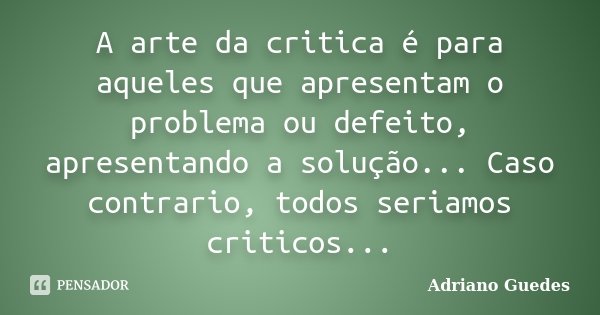 A arte da critica é para aqueles que apresentam o problema ou defeito, apresentando a solução... Caso contrario, todos seriamos criticos...... Frase de Adriano Guedes.