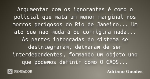 Argumentar com os ignorantes é como o policial que mata um menor marginal nos morros perigosos do Rio de Janeiro... Um ato que não mudará ou corrigira nada... A... Frase de Adriano Guedes.